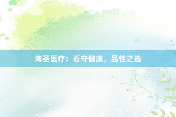 海圣医疗：看守健康，品性之选
